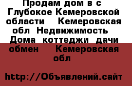 Продам дом в с. Глубокое Кемеровской области  - Кемеровская обл. Недвижимость » Дома, коттеджи, дачи обмен   . Кемеровская обл.